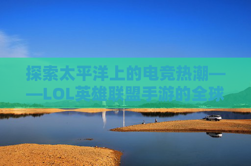 探索太平洋上的电竞热潮——LOL英雄联盟手游的全球影响力-太平洋lol英雄联盟手游下载 探索太平洋上的电竞热潮——LOL英雄联盟手游的全球影响力-太平洋lol英雄联盟手游下载