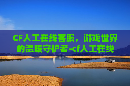 CF人工在线客服,游戏世界的温暖守护者-cf人工在线客服电话 CF人工在线客服,游戏世界的温暖守护者-cf人工在线客服电话