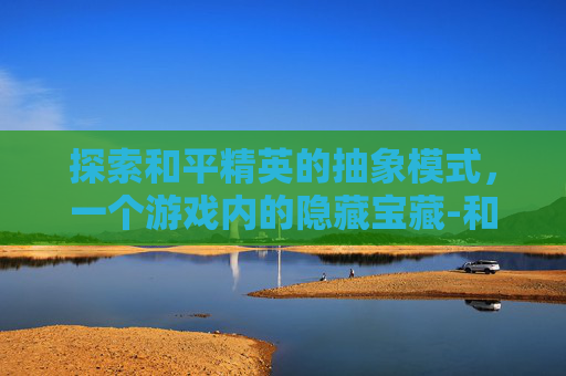 探索和平精英的抽象模式,一个游戏内的隐藏宝藏-和平精英抽象模式在哪里设置 探索和平精英的抽象模式,一个游戏内的隐藏宝藏-和平精英抽象模式在哪里设置