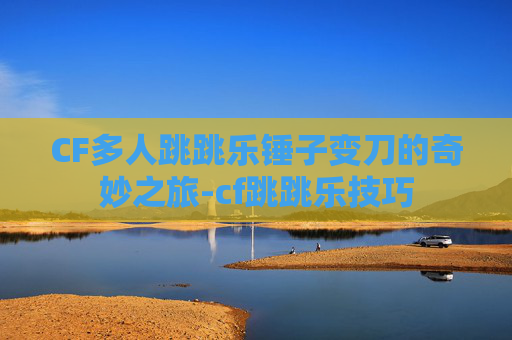 CF多人跳跳乐锤子变刀的奇妙之旅-cf跳跳乐技巧 CF多人跳跳乐锤子变刀的奇妙之旅-cf跳跳乐技巧