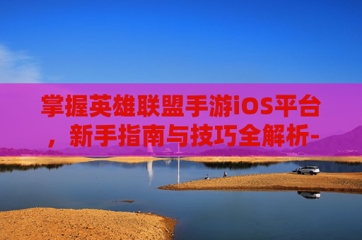 掌握英雄联盟手游iOS平台,新手指南与技巧全解析-lol手游ios怎么转移到安卓 掌握英雄联盟手游iOS平台,新手指南与技巧全解析-lol手游ios怎么转移到安卓
