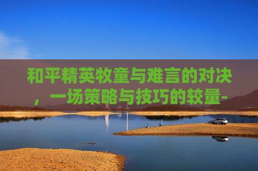和平精英牧童与难言的对决，一场策略与技巧的较量-和平精英牧童和难言对战谁厉害