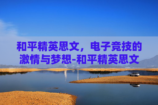 和平精英思文,电子竞技的激情与梦想-和平精英思文解说 和平精英思文,电子竞技的激情与梦想-和平精英思文解说
