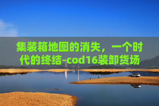 集装箱地图的消失,一个时代的终结-cod16装卸货场 集装箱地图的消失,一个时代的终结-cod16装卸货场