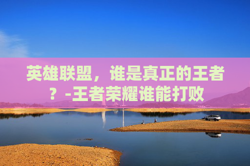 英雄联盟,谁是真正的王者?-王者荣耀谁能打败 英雄联盟,谁是真正的王者?-王者荣耀谁能打败