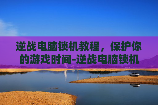 逆战电脑锁机教程,保护你的游戏时间-逆战电脑锁机教程视频 逆战电脑锁机教程,保护你的游戏时间-逆战电脑锁机教程视频