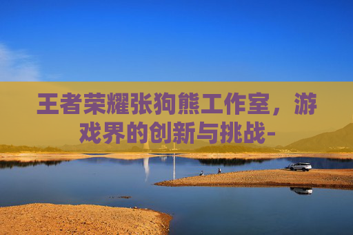 王者荣耀张狗熊工作室，游戏界的创新与挑战-
