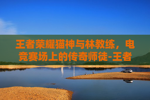王者荣耀猫神与林教练，电竞赛场上的传奇师徒-王者荣耀猫神和林教练谁厉害