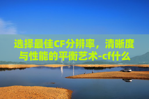 选择最佳CF分辨率,清晰度与性能的平衡艺术-cf什么分辨率好一点 选择最佳CF分辨率,清晰度与性能的平衡艺术-cf什么分辨率好一点