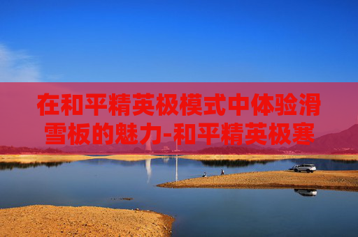 在和平精英极模式中体验滑雪板的魅力-和平精英极寒模式滑雪板按键 在和平精英极模式中体验滑雪板的魅力-和平精英极寒模式滑雪板按键