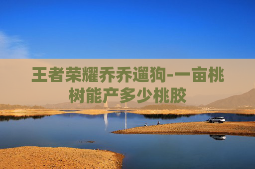 王者荣耀乔乔遛狗-一亩桃树能产多少桃胶