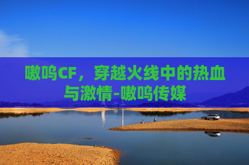 嗷呜CF,穿越火线中的热血与激情-嗷呜传媒 嗷呜CF,穿越火线中的热血与激情-嗷呜传媒