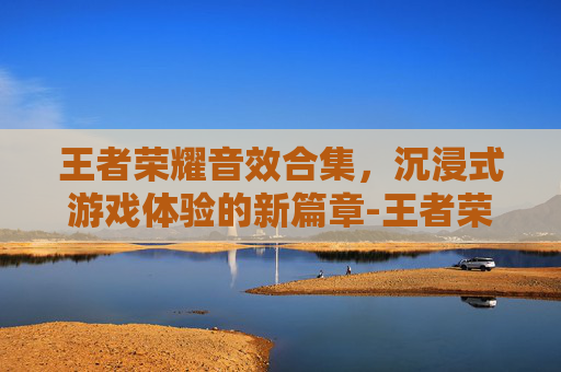 王者荣耀音效合集,沉浸式游戏体验的新篇章-王者荣耀音效合集下载 王者荣耀音效合集,沉浸式游戏体验的新篇章-王者荣耀音效合集下载