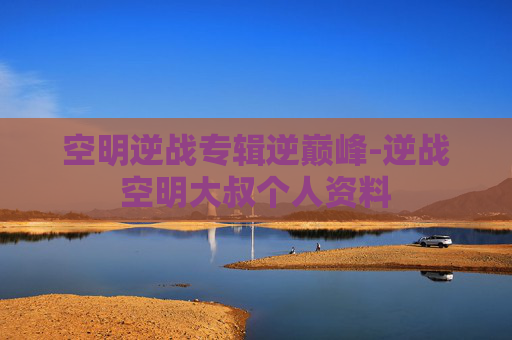 空明逆战专辑逆巅峰-逆战空明大叔个人资料 空明逆战专辑逆巅峰-逆战空明大叔个人资料