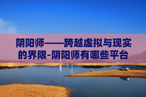 阴阳师——跨越虚拟与现实的界限-阴阳师有哪些平台 阴阳师——跨越虚拟与现实的界限-阴阳师有哪些平台