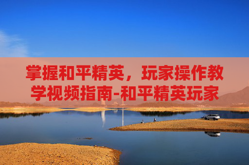 掌握和平精英,玩家操作教学视频指南-和平精英玩家操作教学视频大全 掌握和平精英,玩家操作教学视频指南-和平精英玩家操作教学视频大全