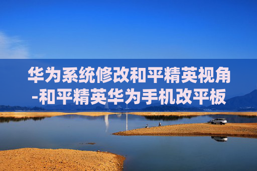 华为系统修改和平精英视角-和平精英华为手机改平板视野 华为系统修改和平精英视角-和平精英华为手机改平板视野