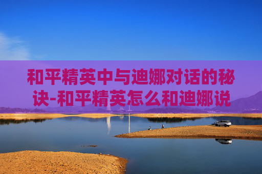 和平精英中与迪娜对话的秘诀-和平精英怎么和迪娜说话的 和平精英中与迪娜对话的秘诀-和平精英怎么和迪娜说话的