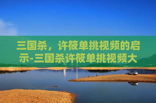 三国杀,许筱单挑视频的启示-三国杀许筱单挑视频大全 三国杀,许筱单挑视频的启示-三国杀许筱单挑视频大全