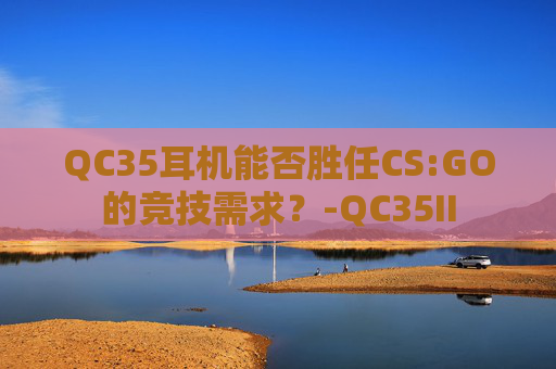 QC35耳机能否胜任CS:GO的竞技需求?-QC35II QC35耳机能否胜任CS:GO的竞技需求?-QC35II