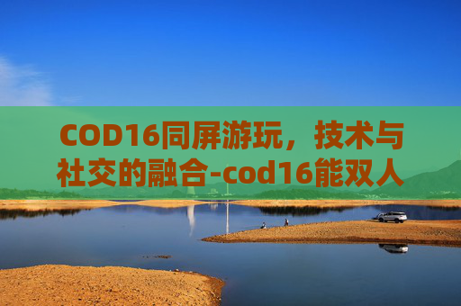 COD16同屏游玩,技术与社交的融合-cod16能双人同屏嘛 COD16同屏游玩,技术与社交的融合-cod16能双人同屏嘛