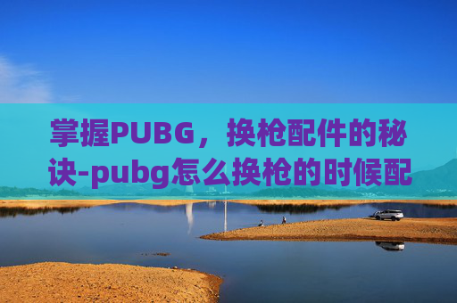 掌握PUBG,换枪配件的秘诀-pubg怎么换枪的时候配件也一起换 掌握PUBG,换枪配件的秘诀-pubg怎么换枪的时候配件也一起换