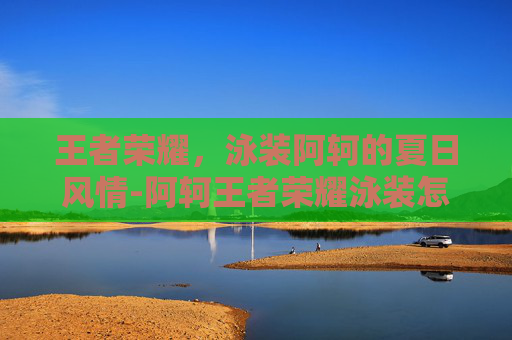 王者荣耀,泳装阿轲的夏日风情-阿轲王者荣耀泳装怎么获得 王者荣耀,泳装阿轲的夏日风情-阿轲王者荣耀泳装怎么获得