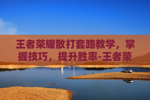 王者荣耀散打套路教学,掌握技巧,提升胜率-王者荣耀散打套路教学 王者荣耀散打套路教学,掌握技巧,提升胜率-王者荣耀散打套路教学