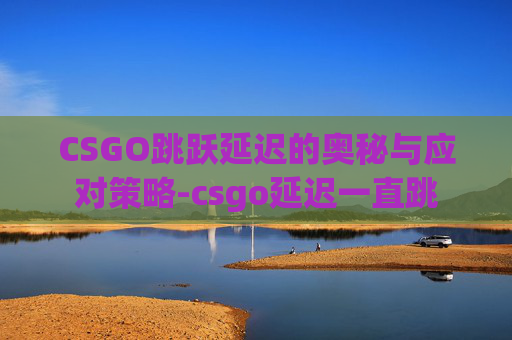 CSGO跳跃延迟的奥秘与应对策略-csgo延迟一直跳 CSGO跳跃延迟的奥秘与应对策略-csgo延迟一直跳