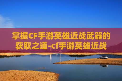 掌握CF手游英雄近战武器的获取之道-cf手游英雄近战武器获取方法 掌握CF手游英雄近战武器的获取之道-cf手游英雄近战武器获取方法