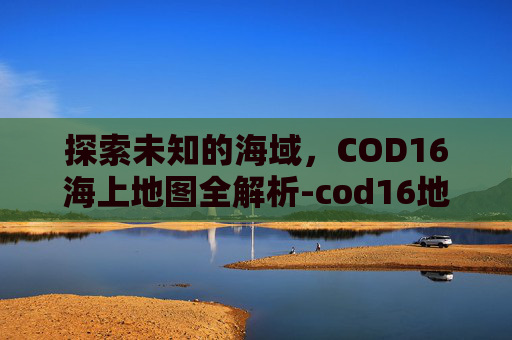 探索未知的海域,COD16海上地图全解析-cod16地图大全 探索未知的海域,COD16海上地图全解析-cod16地图大全
