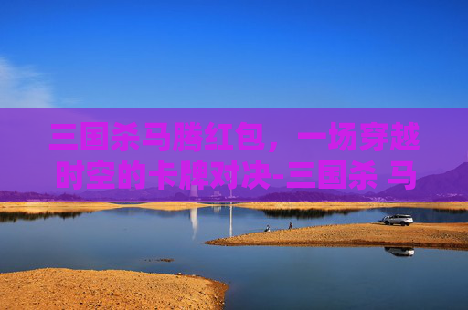 三国杀马腾红包,一场穿越时空的卡牌对决-三国杀 马腾 三国杀马腾红包,一场穿越时空的卡牌对决-三国杀 马腾