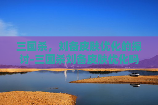 三国杀,刘备皮肤优化的探讨-三国杀刘备皮肤优化吗值得买吗 三国杀,刘备皮肤优化的探讨-三国杀刘备皮肤优化吗值得买吗