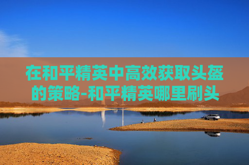 在和平精英中高效获取头盔的策略-和平精英哪里刷头盔快一点 在和平精英中高效获取头盔的策略-和平精英哪里刷头盔快一点