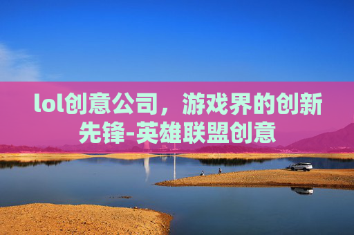 lol创意公司,游戏界的创新先锋-英雄联盟创意 lol创意公司,游戏界的创新先锋-英雄联盟创意