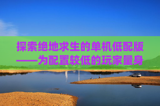 探索绝地求生的单机低配版——为配置较低的玩家量身打造-pubg端游低配版