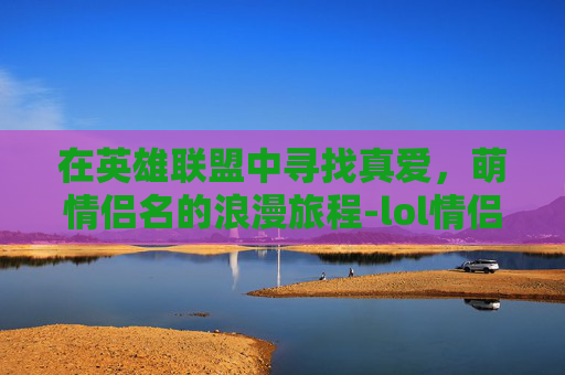 在英雄联盟中寻找真爱，萌情侣名的浪漫旅程-lol情侣id超甜