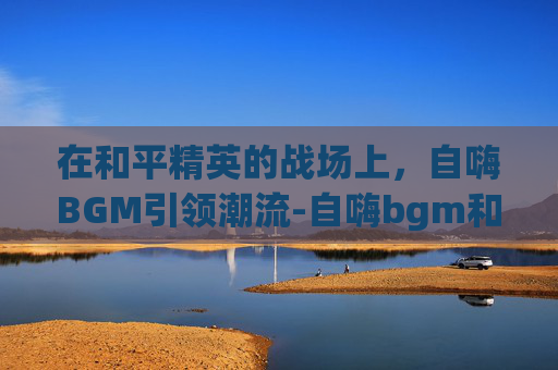 在和平精英的战场上,自嗨BGM引领潮流-自嗨bgm和平精英歌词 在和平精英的战场上,自嗨BGM引领潮流-自嗨bgm和平精英歌词
