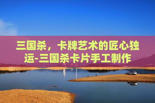 三国杀,卡牌艺术的匠心独运-三国杀卡片手工制作 三国杀,卡牌艺术的匠心独运-三国杀卡片手工制作