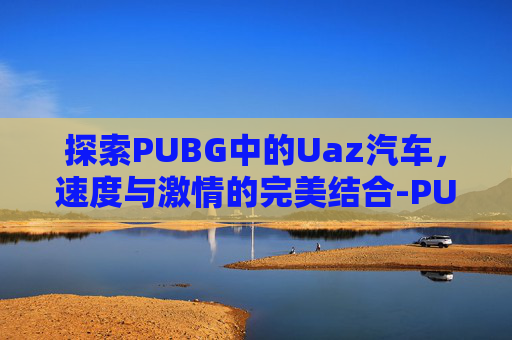 探索PUBG中的Uaz汽车,速度与激情的完美结合-PUBG车辆大全 探索PUBG中的Uaz汽车,速度与激情的完美结合-PUBG车辆大全