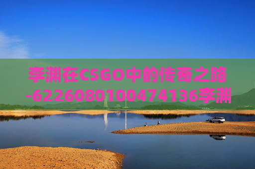 李渊在CSGO中的传奇之路-6226080100474136李渊 李渊在CSGO中的传奇之路-6226080100474136李渊