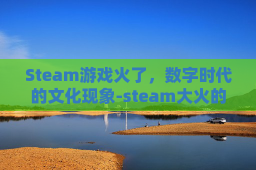 Steam游戏火了,数字时代的文化现象-steam大火的游戏 Steam游戏火了,数字时代的文化现象-steam大火的游戏