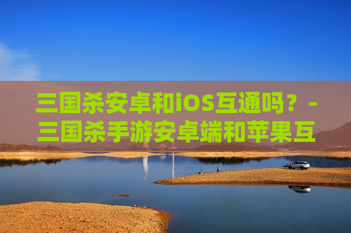 三国杀安卓和iOS互通吗?-三国杀手游安卓端和苹果互通 三国杀安卓和iOS互通吗?-三国杀手游安卓端和苹果互通