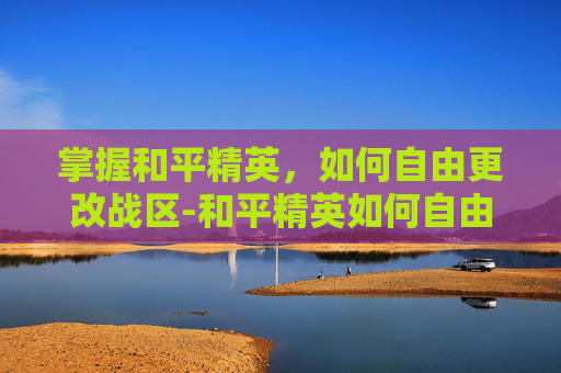掌握和平精英,如何自由更改战区-和平精英如何自由更改战区信息 掌握和平精英,如何自由更改战区-和平精英如何自由更改战区信息