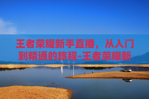 王者荣耀新手直播,从入门到精通的旅程-王者荣耀新手直播话术 王者荣耀新手直播,从入门到精通的旅程-王者荣耀新手直播话术