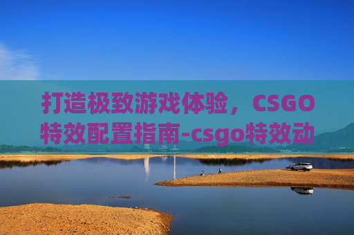 打造极致游戏体验,CSGO特效配置指南-csgo特效动画 打造极致游戏体验,CSGO特效配置指南-csgo特效动画