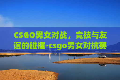 CSGO男女对战，竞技与友谊的碰撞-csgo男女对抗赛
