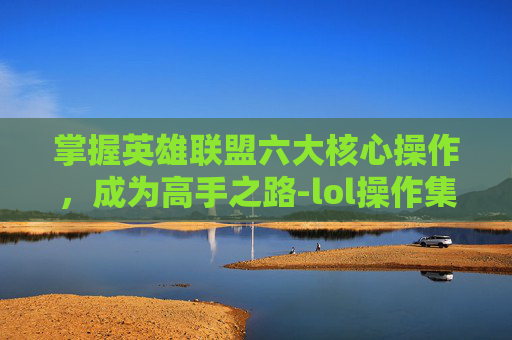掌握英雄联盟六大核心操作，成为高手之路-lol操作集锦