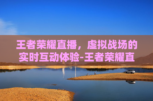 王者荣耀直播，虚拟战场的实时互动体验-王者荣耀直播是什么软件