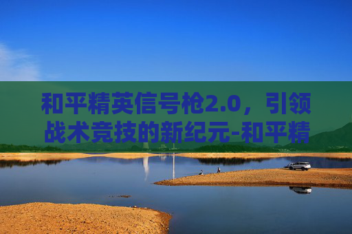 和平精英信号枪2.0,引领战术竞技的新纪元-和平精英信号枪2025 和平精英信号枪2.0,引领战术竞技的新纪元-和平精英信号枪2025